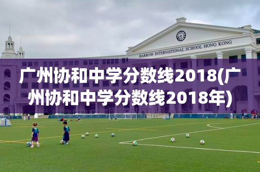 广州协和中学分数线2018(广州协和中学分数线2018年)