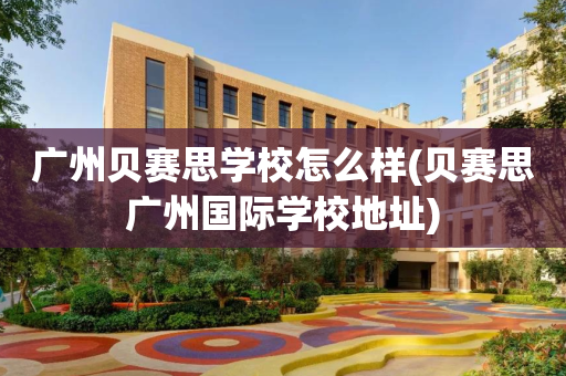 广州贝赛思学校怎么样(贝赛思广州国际学校地址)