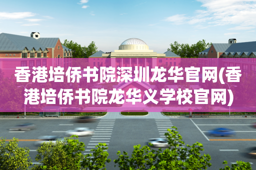 香港培侨书院深圳龙华官网(香港培侨书院龙华义学校官网)
