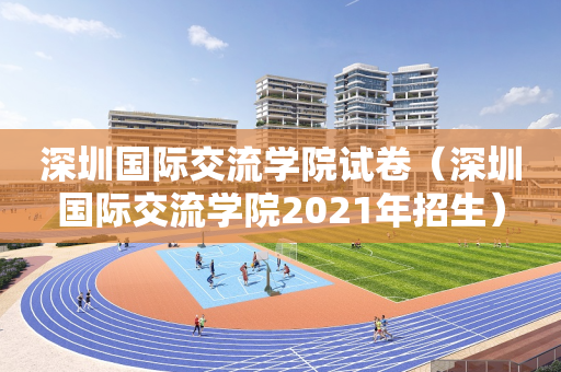 深圳国际交流学院试卷（深圳国际交流学院2021年招生）