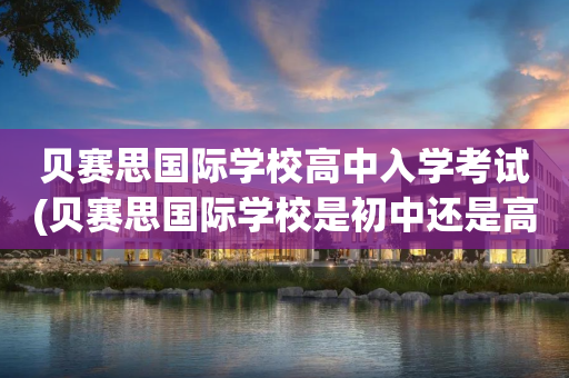 贝赛思国际学校高中入学考试(贝赛思国际学校是初中还是高中)