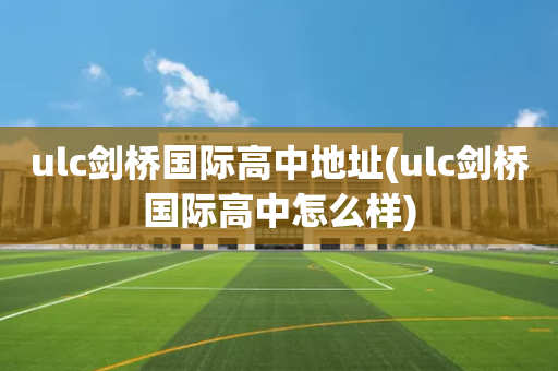 ulc剑桥国际高中地址(ulc剑桥国际高中怎么样)