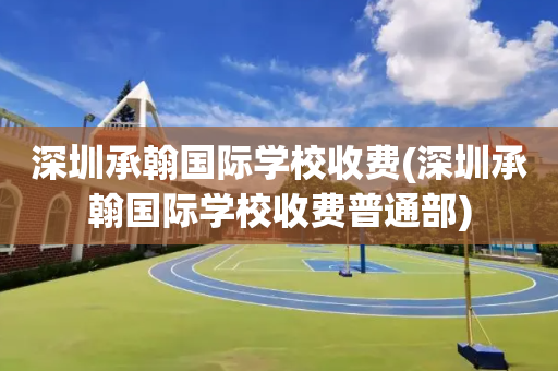 深圳承翰国际学校收费(深圳承翰国际学校收费普通部)