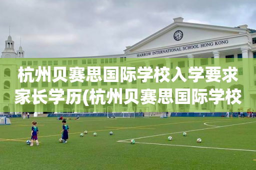 杭州贝赛思国际学校入学要求家长学历(杭州贝赛思国际学校入学要求家长学历吗)