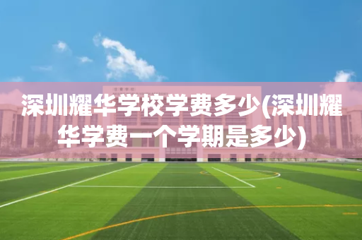 深圳耀华学校学费多少(深圳耀华学费一个学期是多少)