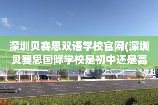 深圳贝赛思双语学校官网(深圳贝赛思国际学校是初中还是高中)