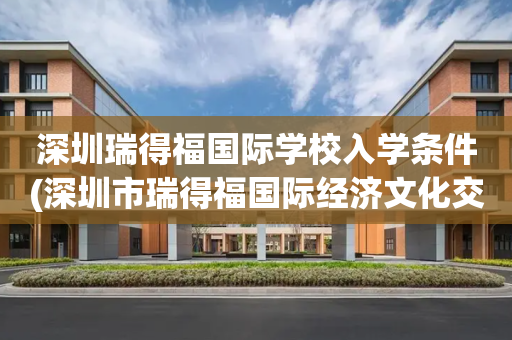 深圳瑞得福国际学校入学条件(深圳市瑞得福国际经济文化交流有限公司)