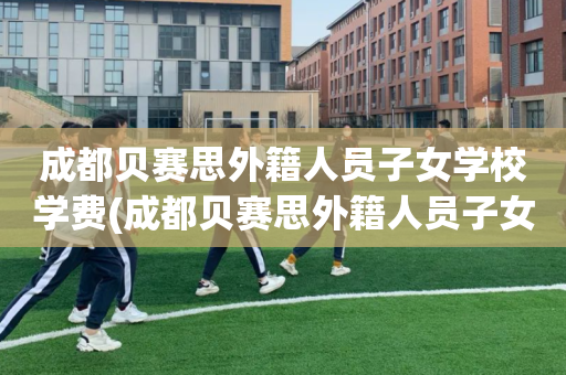 成都贝赛思外籍人员子女学校学费(成都贝赛思外籍人员子女学校学费多少)