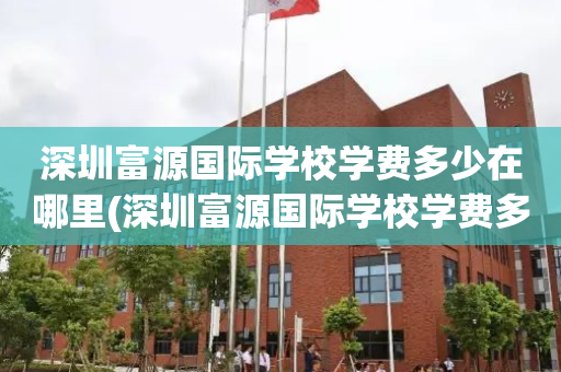 深圳富源国际学校学费多少在哪里(深圳富源国际学校学费多少在哪里查询)