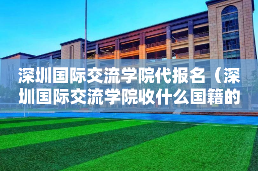深圳国际交流学院代报名（深圳国际交流学院收什么国籍的学生）