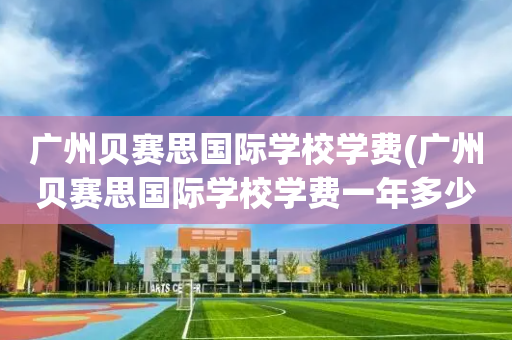 广州贝赛思国际学校学费(广州贝赛思国际学校学费一年多少?)