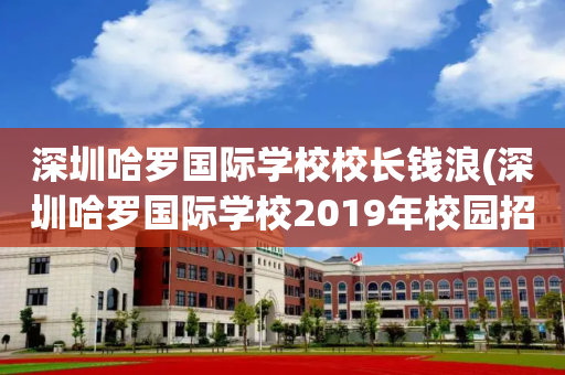 深圳哈罗国际学校校长钱浪(深圳哈罗国际学校2019年校园招聘)