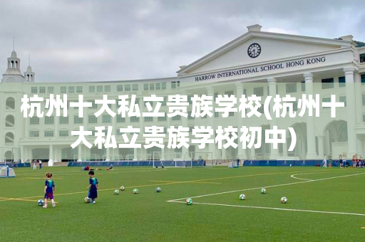 杭州十大私立贵族学校(杭州十大私立贵族学校初中)