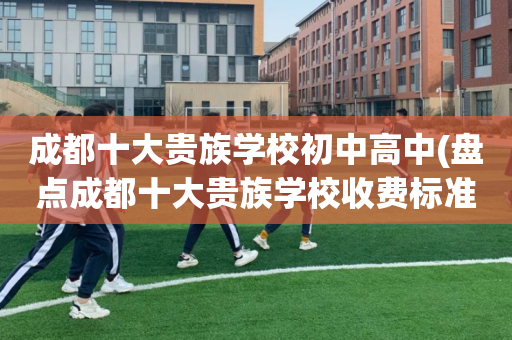成都十大贵族学校初中高中(盘点成都十大贵族学校收费标准)