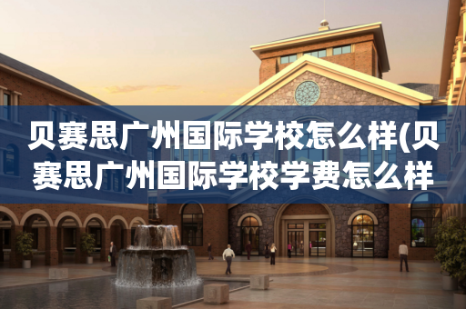 贝赛思广州国际学校怎么样(贝赛思广州国际学校学费怎么样)
