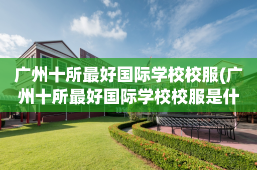 广州十所最好国际学校校服(广州十所最好国际学校校服是什么)