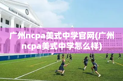 广州ncpa美式中学官网(广州ncpa美式中学怎么样)