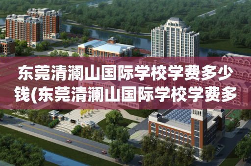 东莞清澜山国际学校学费多少钱(东莞清澜山国际学校学费多少钱一年)