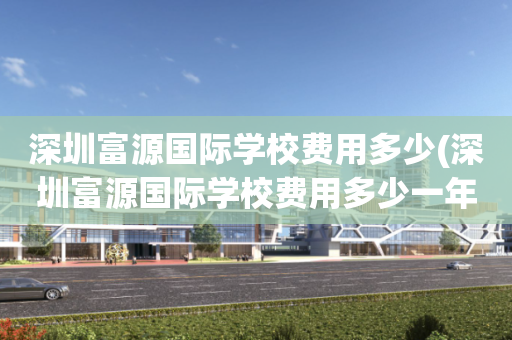 深圳富源国际学校费用多少(深圳富源国际学校费用多少一年)