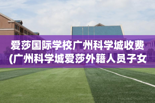 爱莎国际学校广州科学城收费(广州科学城爱莎外籍人员子女学校学费)