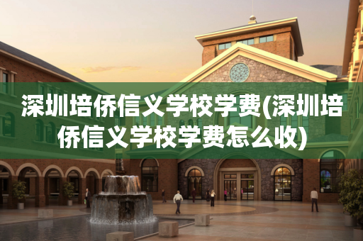 深圳培侨信义学校学费(深圳培侨信义学校学费怎么收)