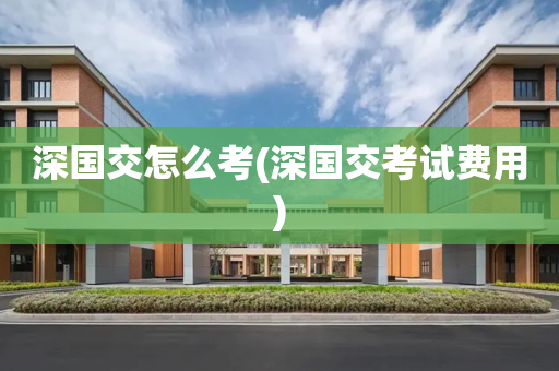 深国交怎么考(深国交考试费用)