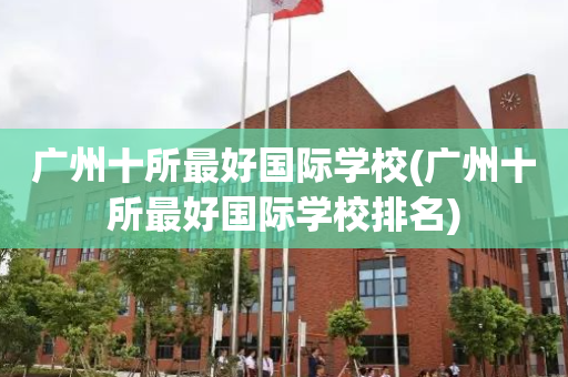 广州十所最好国际学校(广州十所最好国际学校排名)