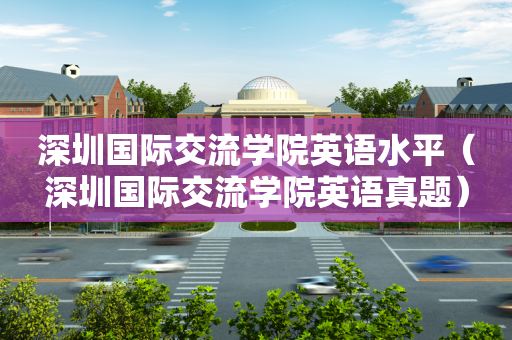 深圳国际交流学院英语水平（深圳国际交流学院英语真题）