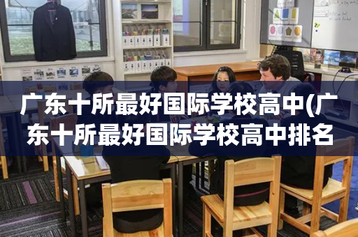 广东十所最好国际学校高中(广东十所最好国际学校高中排名榜)