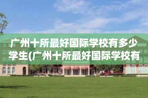 广州十所最好国际学校有多少学生(广州十所最好国际学校有多少学生在读)