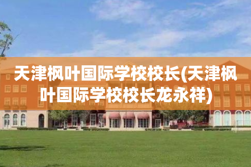 天津枫叶国际学校校长(天津枫叶国际学校校长龙永祥)