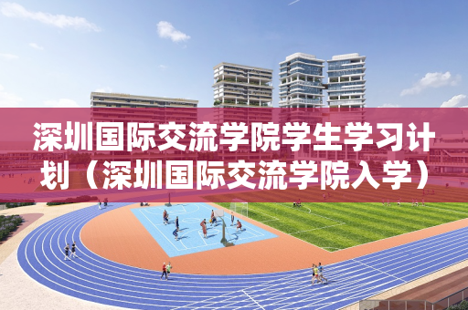 深圳国际交流学院学生学习计划（深圳国际交流学院入学）