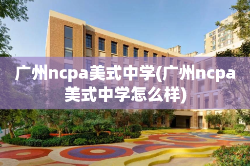 广州ncpa美式中学(广州ncpa美式中学怎么样)