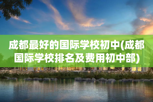 成都最好的国际学校初中(成都国际学校排名及费用初中部)