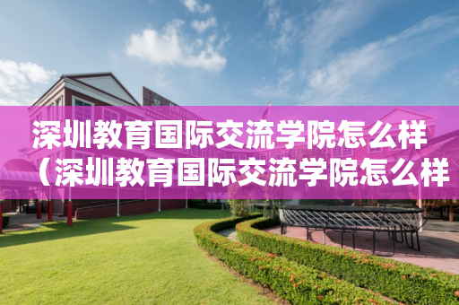 深圳教育国际交流学院怎么样（深圳教育国际交流学院怎么样啊）