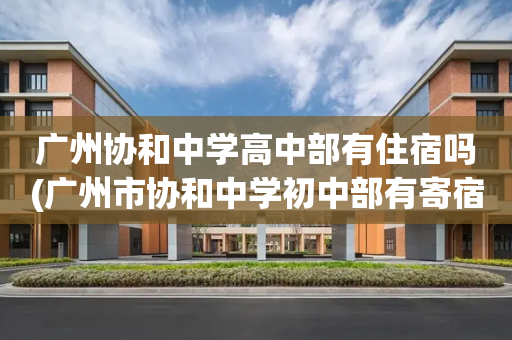 广州协和中学高中部有住宿吗(广州市协和中学初中部有寄宿吗?)