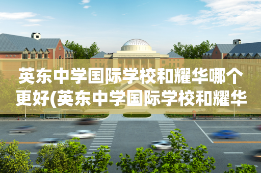 英东中学国际学校和耀华哪个更好(英东中学国际学校和耀华哪个更好些)
