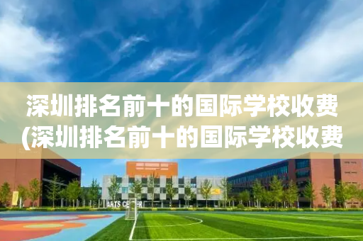 深圳排名前十的国际学校收费(深圳排名前十的国际学校收费高吗)