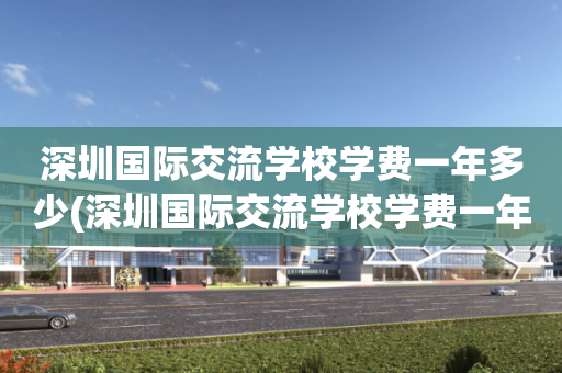 深圳国际交流学校学费一年多少(深圳国际交流学校学费一年多少钱)
