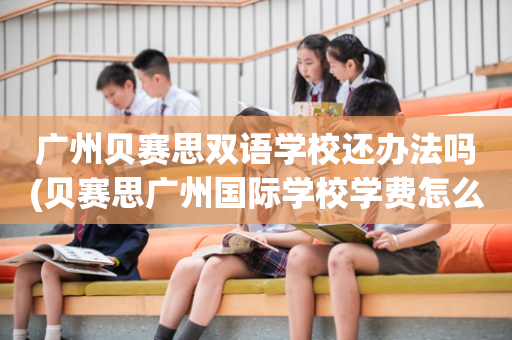 广州贝赛思双语学校还办法吗(贝赛思广州国际学校学费怎么样)