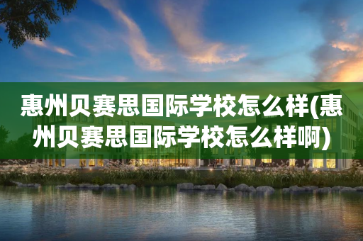 惠州贝赛思国际学校怎么样(惠州贝赛思国际学校怎么样啊)