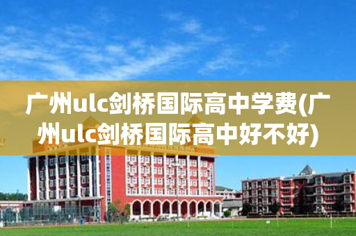 广州ulc剑桥国际高中学费(广州ulc剑桥国际高中好不好)