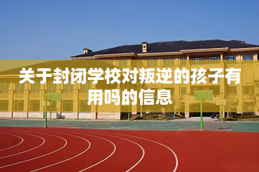 关于封闭学校对叛逆的孩子有用吗的信息