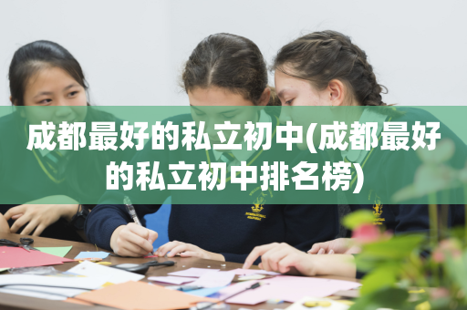 成都最好的私立初中(成都最好的私立初中排名榜)