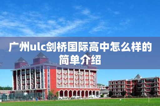 广州ulc剑桥国际高中怎么样的简单介绍