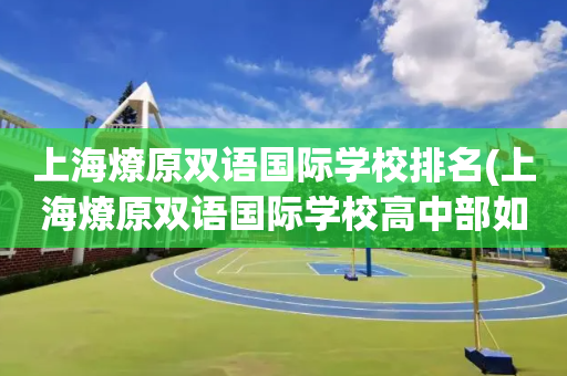 上海燎原双语国际学校排名(上海燎原双语国际学校高中部如何)