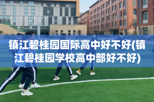 镇江碧桂园国际高中好不好(镇江碧桂园学校高中部好不好)
