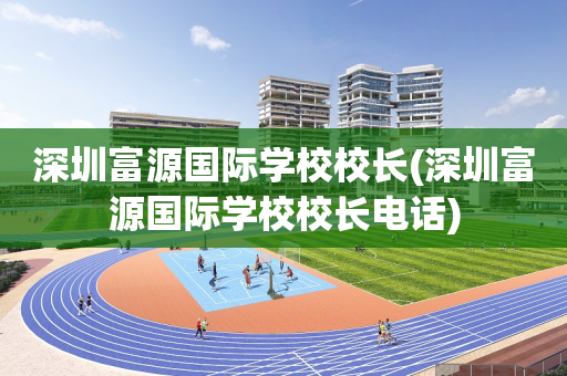 深圳富源国际学校校长(深圳富源国际学校校长电话)