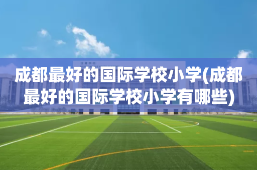 成都最好的国际学校小学(成都最好的国际学校小学有哪些)