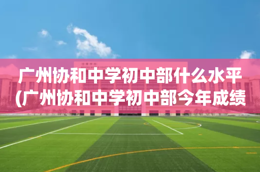 广州协和中学初中部什么水平(广州协和中学初中部今年成绩怎么样)
